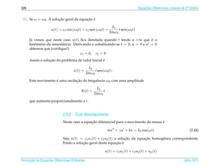 326                                                                                           Equacoes Diferenciais Lineares de 2a Ordem
                                                                                                  ¸˜                             .



 (b) Se ω = ω0 . A solucao geral da equacao e
                       ¸˜               ¸˜ ´

                                                                    F0
                      u(t) = c1 cos (ω0 t) + c2 sen (ω0 t) +            t sen(ω0 t)
                                                                   2mω0

      J´ vimos que neste caso u(t) ﬁca ilimitada quando t tende a +∞ que e o
       a                                                                     ´
      fenomeno da ressonˆ ncia. Derivando e substituindo-se t = 0, u = 0 e u = 0
         ˆ               a
      obtemos que (veriﬁque!)
                                    c1 = 0, c2 = 0
                  ¸˜                               ´
      Assim a solucao do problema de valor inicial e

                                                   F0
                                      u(t) =           t sen(ω0 t).
                                                  2mω0

                     ´           ¸˜
      Este movimento e uma oscilacao de frequˆ ncia ω0 com uma amplitude
                                             e

                                                        F0
                                            R(t) =          t
                                                       2mω0

      que aumenta proporcionalmente a t.


                              2.5.2 Com Amortecimento
                                               ¸˜                                        ´
                              Neste caso a equacao diferencial para o movimento da massa e

                                                                  mu + γu + ku = F0 cos(ωt)                                      (2.48)

                              Seja u(t) = c1 u1 (t) + c2 u2 (t) a solucao da equacao homogˆ nea correspondente.
                                                                      ¸˜         ¸˜       e
                                           ¸˜                    ¸˜ ´
                              Ent˜ o a solucao geral desta equacao e
                                  a

                                                                u ( t ) = c1 u1 ( t ) + c2 u2 ( t ) + u p ( t )

       ¸˜ `       ¸˜
Introducao as Equacoes Diferenciais Ordin´ rias
                                         a                                                                                   Julho 2011
 