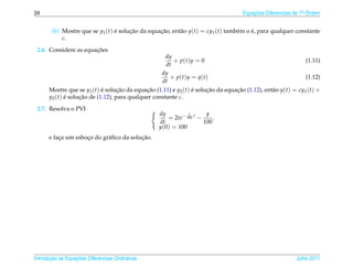 24                                                                                  Equacoes Diferenciais de 1a Ordem
                                                                                        ¸˜                    .



        (b) Mostre que se y1 (t) e solucao da equacao, ent˜ o y(t) = cy1 (t) tamb´ m o e, para qualquer constante
                                 ´     ¸˜         ¸˜      a                      e     ´
            c.
                       ¸˜
 2.6. Considere as equacoes
                                                     dy
                                                        + p(t)y = 0                                           (1.11)
                                                     dt
                                                   dy
                                                      + p(t)y = q(t)                                          (1.12)
                                                   dt
      Mostre que se y1 (t) e solucao da equacao (1.11) e y2 (t) e solucao da equacao (1.12), ent˜ o y(t) = cy1 (t) +
                            ´      ¸˜        ¸˜                 ´     ¸˜         ¸˜             a
      y2 (t) e solucao de (1.12), para qualquer constante c.
             ´     ¸˜
 2.7. Resolva o PVI
                                                  dy         1       y
                                                     = 2te− 100 t −     .
                                                  dt                100
                                                  y(0) = 100
          ¸         ¸       a            ¸˜
      e faca um esboco do gr´ ﬁco da solucao.




       ¸˜ `       ¸˜
Introducao as Equacoes Diferenciais Ordin´ rias
                                         a                                                                Julho 2011
 