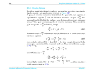 332                                                                             Equacoes Diferenciais Lineares de 2a Ordem
                                                                                    ¸˜                             .



                              2.5.3 Circuitos El´ tricos
                                                e
                              Considere um circuito el´ trico formado por um capacitor, um resistor e um indutor
                                                           e
                              ligados em s´ rie a um gerador como mostrado na Figura 2.27.
                                             e
                              A queda de potencial num resistor de resistˆ ncia R e igual a RI, num capacitor de
                                                                               e     ´
                                                            Q                                             dI
                              capacitˆ ncia C e igual a
                                       a         ´            e em um indutor de indutˆ ncia L e igual a L . Pela
                                                                                         a      ´
                                                            C                                             dt
                              segunda lei de Kirchhoff (lei das malhas) a soma da forcas eletromotrizes (neste caso
                                                                                       ¸
                              apenas V (t)) e igual a soma das quedas de potencial (neste caso R I na resistˆ ncia,
                                               ´                                                             e
                                                       dI
                              Q/C no capacitor e L no indutor), ou seja,
                                                       dt
                                                                    dI       1
                                                                 L + RI + Q = V (t)                           (2.49)
                                                                    dt       C
                                                      dQ
                              Substituindo-se I =                             ¸˜
                                                          obtemos uma equacao diferencial de 2a. ordem para a carga
                                                      dt
                              el´ trica no capacitor.
                                e
                                                                d2 Q     dQ     1
                                                              L 2 +R         + Q = V (t)                      (2.50)
                                                                dt        dt   C
                              com condicoes iniciais Q(0) = Q0 e Q (0) = I0 . Uma equacao diferencial de 2a.
                                           ¸˜                                                 ¸˜
                              ordem para a corrente el´ trica no circuito pode ser obtida derivando-se a equacao
                                                           e                                                     ¸˜
                              (2.49), ou seja,
                                                               d2 I    dI    1 dQ   dV
                                                             L 2 +R +             =    (t)
                                                               dt      dt    C dt   dt
                                                       dQ
                              e substituindo-se I =
                                                        dt
                                                               d2 I   dI 1   dV
                                                           L      2
                                                                    +R + I =    (t)
                                                               dt     dt C   dt
                                                                            V (0) − RI0 − Q0 /C
                              com condicoes iniciais I (0) = I0 e I (0) =
                                       ¸˜                                                           ´           ¸˜ ´
                                                                                                . A ultima condicao e
                                                                                     L
                                                  ¸˜
                              obtida usando a equacao (2.50).

       ¸˜ `       ¸˜
Introducao as Equacoes Diferenciais Ordin´ rias
                                         a                                                                     Julho 2011
 