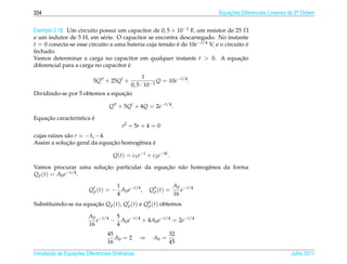 334                                                                         Equacoes Diferenciais Lineares de 2a Ordem
                                                                                ¸˜                             .



Exemplo 2.18. Um circuito possui um capacitor de 0, 5 × 10−1 F, um resistor de 25 Ω
e um indutor de 5 H, em s´ rie. O capacitor se encontra descarregado. No instante
                            e
t = 0 conecta-se esse circuito a uma bateria cuja tens˜ o e de 10e−t/4 V, e o circuito e
                                                      a ´                               ´
fechado.
Vamos determinar a carga no capacitor em qualquer instante t  0. A equacao          ¸˜
                                      ´
diferencial para a carga no capacitor e
                                          1
                           5Q + 25Q +           Q = 10e−t/4 .
                                    0, 5 · 10−1
                                 ¸˜
Dividindo-se por 5 obtemos a equacao

                                   Q + 5Q + 4Q = 2e−t/4 .

    ¸˜                 ´
Equacao caracter´stica e
                ı
                                         r2 + 5r + 4 = 0
cujas ra´zes s˜ o r = −1, −4.
        ı     a
              ¸˜              ¸˜            ´
Assim a solucao geral da equacao homogˆ nea e
                                      e

                                    Q(t) = c1 e−t + c2 e−4t .

                       ¸˜                    ¸˜
Vamos procurar uma solucao particular da equacao n˜ o homogˆ nea da forma
                                                  a        e
Q p (t) = A0 e−t/4 .

                                    1                             A0 −t/4
                         Q p (t) = − A0 e−t/4 ,       Q p (t) =      e
                                    4                             16
Substituindo-se na equacao Q p (t), Q p (t) e Q p (t) obtemos
                       ¸˜

                         A0 −t/4 5
                            e   − A0 e−t/4 + 4A0 e−t/4 = 2e−t/4
                         16      4
                                  45                          32
                                     A0 = 2       ⇒    A0 =
                                  16                          45

       ¸˜ `       ¸˜
Introducao as Equacoes Diferenciais Ordin´ rias
                                         a                                                                 Julho 2011
 