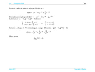 2.4         ¸˜
      Oscilacoes Livres                                                                             335


               ¸˜               ¸˜              ´
Portanto a solucao geral da equacao diferencial e

                                                          32 −t/4
                              Q(t) = c1 e−t + c2 e−4t +      e
                                                          45

Derivada da solucao geral: Q (t) = −c1 e−t − 4c2 e−4t −
                 ¸˜                                            8 −t/4
                                                              45 e
Substituindo-se t = 0, Q = 0, Q = 0 obtemos
                                     32
                           c1 + c2 + 45 = 0                 c1 = −8/9
                                        8    ,    ⇒
                          −c1 − 4c2 − 45 = 0                c2 = 8/45

Portanto a solucao do PVI formado pela equacao diferencial e Q(0) = 0, Q (0) = 0 e
               ¸˜                          ¸˜                                    ´

                                     8      8     32
                             Q(t) = − e−t + e−4t + e−t/4
                                     9     45     45
Observe que
                                       lim Q(t) = 0.
                                       t→∞




Julho 2011                                                                           Reginaldo J. Santos
 