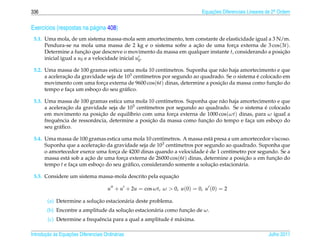 336                                                                        Equacoes Diferenciais Lineares de 2a Ordem
                                                                               ¸˜                             .



Exerc´cios (respostas na p´ gina 408)
     ı                    a
 5.1. Uma mola, de um sistema massa-mola sem amortecimento, tem constante de elasticidade igual a 3 N/m.
      Pendura-se na mola uma massa de 2 kg e o sistema sofre a acao de uma forca externa de 3 cos(3t).
                                                                 ¸˜               ¸
      Determine a funcao que descreve o movimento da massa em qualquer instante t, considerando a posicao
                        ¸˜                                                                            ¸˜
      inicial igual a u0 e a velocidade inicial u0 .

 5.2. Uma massa de 100 gramas estica uma mola 10 cent´metros. Suponha que n˜ o haja amortecimento e que
                                                         ı                     a
      a aceleracao da gravidade seja de 103 cent´metros por segundo ao quadrado. Se o sistema e colocado em
               ¸˜                               ı                                             ´
      movimento com uma forca externa de 9600 cos(6t) dinas, determine a posicao da massa como funcao do
                              ¸                                               ¸˜                      ¸˜
      tempo e faca um esboco do seu gr´ ﬁco.
                  ¸         ¸           a

 5.3. Uma massa de 100 gramas estica uma mola 10 cent´metros. Suponha que n˜ o haja amortecimento e que
                                                         ı                    a
      a aceleracao da gravidade seja de 103 cent´metros por segundo ao quadrado. Se o sistema e colocado
               ¸˜                                ı                                            ´
      em movimento na posicao de equil´brio com uma forca externa de 1000 cos(ωt) dinas, para ω igual a
                              ¸˜           ı                ¸
           e               a                       ¸˜                   ¸˜
      frequˆ ncia de ressonˆ ncia, determine a posicao da massa como funcao do tempo e faca um esboco do
                                                                                         ¸         ¸
      seu gr´ ﬁco.
            a

 5.4. Uma massa de 100 gramas estica uma mola 10 cent´metros. A massa est´ presa a um amortecedor viscoso.
                                                       ı                    a
      Suponha que a aceleracao da gravidade seja de 103 cent´metros por segundo ao quadrado. Suponha que
                            ¸˜                              ı
                                   ¸                                      ´
      o amortecedor exerce uma forca de 4200 dinas quando a velocidade e de 1 cent´metro por segundo. Se a
                                                                                   ı
      massa est´ sob a acao de uma forca externa de 26000 cos(6t) dinas, determine a posicao u em funcao do
               a        ¸˜            ¸                                                  ¸˜          ¸˜
      tempo t e faca um esboco do seu gr´ ﬁco, considerando somente a solucao estacion´ ria.
                  ¸          ¸          a                                   ¸˜         a

                                                        ¸˜
 5.5. Considere um sistema massa-mola descrito pela equacao

                                      u + u + 2u = cos ωt, ω  0, u(0) = 0, u (0) = 2

                            ¸˜
        (a) Determine a solucao estacion´ ria deste problema.
                                        a
                                        ¸˜                        ¸˜
        (b) Encontre a amplitude da solucao estacion´ ria como funcao de ω.
                                                    a
                                                            ´ a
        (c) Determine a frequˆ ncia para a qual a amplitude e m´ xima.
                             e

       ¸˜ `       ¸˜
Introducao as Equacoes Diferenciais Ordin´ rias
                                         a                                                                Julho 2011
 