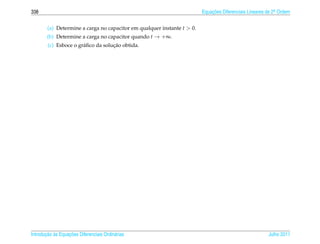 338                                                                      Equacoes Diferenciais Lineares de 2a Ordem
                                                                             ¸˜                             .



        (a) Determine a carga no capacitor em qualquer instante t  0.
        (b) Determine a carga no capacitor quando t → +∞.
                                    ¸˜
        (c) Esboce o gr´ ﬁco da solucao obtida.
                       a




       ¸˜ `       ¸˜
Introducao as Equacoes Diferenciais Ordin´ rias
                                         a                                                              Julho 2011
 