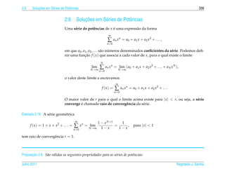 2.6        ¸˜
       Solucoes em S´ ries de Potˆ ncias
                    e            e                                                                                           339


                              2.6            ¸˜
                                         Solucoes em S´ ries de Potˆ ncias
                                                      e            e
                              Uma s´ rie de potˆ ncias de x e uma express˜ o da forma
                                   e           e            ´            a
                                                              ∞
                                                             ∑ a n x n = a0 + a1 x + a2 x 2 + . . . ,
                                                             n =0

                              em que a0 , a1 , a2 , . . . s˜ o numeros denominados coeﬁcientes da s´ rie. Podemos deﬁ-
                                                           a    ´                                  e
                              nir uma funcao f ( x ) que associa a cada valor de x, para o qual existe o limite
                                           ¸˜
                                                       N
                                                lim
                                                N →∞
                                                     ∑ a n x n = N → ∞ ( a0 + a1 x + a2 x 2 + . . . + a N x N ),
                                                                  lim
                                                      n =0

                              o valor deste limite e escrevemos
                                                                     ∞
                                                        f (x) =     ∑ a n x n = a0 + a1 x + a2 x 2 + . . .
                                                                    n =0

                              O maior valor de r para o qual o limite acima existe para | x |  r, ou seja, a s´ rie
                                                                                                               e
                                       ´
                              converge e chamado raio de convergˆ ncia da s´ rie.
                                                                  e        e

Exemplo 2.19. A s´ rie geom´ trica
                 e         e
                                        ∞
                                                      1 − x N +1    1
      f ( x ) = 1 + x + x2 + . . . =   ∑ x n = N →∞
                                                lim
                                                        1−x
                                                                 =
                                                                   1−x
                                                                       ,         para | x |  1
                                       n =0

tem raio de convergˆ ncia r = 1.
                   e



       ¸˜
Proposicao 2.8. S˜ o v´ lidas as seguintes propriedades para as s´ries de potˆncias:
                 a a                                             e           e

Julho 2011                                                                                                    Reginaldo J. Santos
 