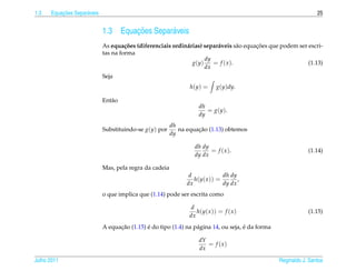 1.3       ¸˜
      Equacoes Separ´ veis
                    a                                                                                              25


                             1.3          ¸˜
                                      Equacoes Separ´ veis
                                                    a
                                      c˜                     a            a               ¸˜
                             As equa¸ oes (diferenciais ordin´ rias) separ´ veis s˜ o equacoes que podem ser escri-
                                                                                   a
                             tas na forma
                                                                     dy
                                                                g(y)    = f ( x ).                           (1.13)
                                                                     dx
                             Seja
                                                                h(y) =      g(y)dy.

                             Ent˜ o
                                a
                                                                    dh
                                                                       = g ( y ).
                                                                    dy
                                                         dh
                             Substituindo-se g(y) por              ¸˜
                                                            na equacao (1.13) obtemos
                                                         dy

                                                                  dh dy
                                                                        = f ( x ).                             (1.14)
                                                                  dy dx

                             Mas, pela regra da cadeia
                                                                d             dh dy
                                                                  h(y( x )) =       ,
                                                               dx             dy dx
                             o que implica que (1.14) pode ser escrita como

                                                                 d
                                                                   h(y( x )) = f ( x )                         (1.15)
                                                                dx
                                   ¸˜         ´                                       ´
                             A equacao (1.15) e do tipo (1.4) na p´ gina 14, ou seja, e da forma
                                                                  a

                                                                    dY
                                                                       = f (x)
                                                                    dx

Julho 2011                                                                                         Reginaldo J. Santos
 