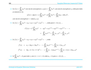 340                                                                                                   Equacoes Diferenciais Lineares de 2a Ordem
                                                                                                          ¸˜                             .


                      ∞                                                            ∞
  (a) Se f ( x ) =   ∑ an xn com raio de convergˆncia r1 e g(x) = ∑ bn xn , com raio de convergˆncia r2 , ent˜ o para todos
                                                e                                              e             a
                     n =0                                                         n =0
      os numeros α e β,
          ´
                                                            ∞                      ∞                 ∞
                                 α f ( x ) + βg( x ) = α   ∑ an xn + β ∑ bn xn = ∑ (αan + βbn )xn ,
                                                           n =0                   n =0              n =0
      com raio de convergˆncia r = min{r1 , r2 }.
                         e
                      ∞
  (b) Se f ( x ) =   ∑ an xn = a0 + a1 x + a2 x2 + a3 x3 + · · · , ent˜ o para k = 0, 1, 2, . . .
                                                                      a
                     n =0
                                              ∞
                             xk f (x) = xk   ∑ an x n      = a 0 x k + a 1 x 1+ k + a 2 x 2+ k + a 3 x 3+ k + · · · =
                                             n =0
                                                                   ∞                      ∞                       ∞
                                                           =      ∑ an x n+k = ∑                an −k x n =     ∑ an−k x n .
                                                                  n =0                   n =k                   n=k

                      ∞
  (c) Se f ( x ) =   ∑ an xn = a0 + a1 x + a2 x2 + a3 x3 + · · · , ent˜ o
                                                                      a
                     n =0
                                                                       ∞                        ∞
                  f (x)     = a1 + 2a2 x + 3a3 x2 + · · · =         ∑ nan xn−1 = ∑ (n + 1)an+1 xn
                                                                    n =1                      n =0
                                                                            ∞                               ∞
                  f (x)     = 2a2 + 2 · 3x + 3 · 2x2 + · · · =             ∑ (n − 1)nan xn−2 = ∑ (n + 1)(n + 2)an+2 xn
                                                                           n =2                            n =0

            ∞
  (d) Se   ∑ an xn = 0, para todo x, com |x|  r e r  0, ent˜ o an = 0, para n = 0, 1, 2, . . ..
                                                             a
           n =0




       ¸˜ `       ¸˜
Introducao as Equacoes Diferenciais Ordin´ rias
                                         a                                                                                           Julho 2011
 