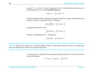 26                                                                                        Equacoes Diferenciais de 1a Ordem
                                                                                              ¸˜                    .



                              em que Y ( x ) = h(y( x )). Assim, integrando-se (1.15) dos dois lados obtemos que a
                                  ¸˜                   ´
                              solucao geral de (1.13) e dada implicitamente por

                                                            h(y( x ))) =     f ( x )dx + C.


                                                           ¸˜
                              Tamb´ m podemos obter a solucao da maneira mostrada a seguir. Integrando-se em
                                    e
                              relacao a x ambos os membros de (1.13) obtemos
                                  ¸˜
                                                                   dy
                                                            g(y)      dx =     f ( x )dx + C,
                                                                   dx
                              que pode ser reescrita como

                                                             g(y)y dx =       f ( x )dx + C.

                              Fazendo a substituicao y dx = dy obtemos
                                                 ¸˜

                                                              g(y) dy =      f ( x )dx + C.



    c˜      a                       ´
Aten¸ ao: N˜ o se deve memorizar a formula obtida no ﬁnal. O que ﬁzemos aqui foi mostrar o caminho que
                                       ¸˜
deve ser seguido para resolver uma equacao separ´ vel.
                                                a



                                                     ¸˜              ¸˜
                              As curvas que s˜ o solucoes de uma equacao separ´ vel podem ser vistas como curvas
                                             a                                a
                                             ¸˜
                              de n´vel da funcao
                                  ı
                                                      z = F ( x, y) = h(y( x ))) −     f ( x )dx.




       ¸˜ `       ¸˜
Introducao as Equacoes Diferenciais Ordin´ rias
                                         a                                                                      Julho 2011
 