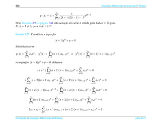 350                                                                                            Equacoes Diferenciais Lineares de 2a Ordem
                                                                                                   ¸˜                             .


                                                ∞
                                                              1
                            y2 ( x ) = x +     ∑    (2k + 1)(2k − 1) · · · 3
                                                                             x2k+1
                                               k =1

Pelo Teorema 2.9 na p´ gina 341 esta solucao em s´ rie e v´ lida para todo t ∈ R, pois
                      a                  ¸˜      e     ´ a
P(z) = 1 = 0, para todo z ∈ C.


                              ¸˜
Exemplo 2.23. Considere a equacao

                                               ( x + 1)y + y = 0.

Substituindo-se
            ∞                              ∞                                    ∞
y( x ) =    ∑ an x n ,     y (x) =      ∑ ( n + 1 ) a n +1 x n   e   y (x) =   ∑ (n + 2)(n + 1)an+2 xn
           n =0                         n =0                                   n =0

na equacao ( x + 1)y + y = 0, obtemos
       ¸˜
                                       ∞                                ∞
                          ( x + 1)    ∑ (n + 2)(n + 1)an+2 xn +        ∑ an x n = 0
                                      n =0                             n =0
                ∞                                      ∞                                ∞
           x    ∑ (n + 2)(n + 1)an+2 xn +             ∑ (n + 2)(n + 1)an+2 xn +        ∑ an x n = 0
               n =0                                   n =0                             n =0
            ∞                                          ∞                                ∞
           ∑ (n + 2)(n + 1)an+2 xn+1 +                ∑ (n + 2)(n + 1)an+2 xn +        ∑ an x n = 0
           n =0                                       n =0                             n =0
                    ∞                           ∞                                ∞
                    ∑ (n + 1)nan+1 xn + ∑ (n + 2)(n + 1)an+2 xn + ∑ an xn = 0
                  n =1                         n =0                             n =0
                                ∞
                  2a2 + a0 +   ∑ [(n + 1)nan+1 + (n + 2)(n + 1)an+2 + an ]xn = 0
                               n =1

       ¸˜ `       ¸˜
Introducao as Equacoes Diferenciais Ordin´ rias
                                         a                                                                                    Julho 2011
 