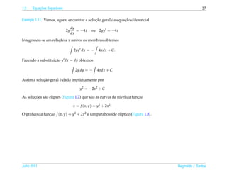 1.3       ¸˜
      Equacoes Separ´ veis
                    a                                                                              27


                                            ¸˜               ¸˜
Exemplo 1.11. Vamos, agora, encontrar a solucao geral da equacao diferencial

                                  dy
                             2y      = −4x     ou    2yy = −4x
                                  dx
Integrando-se em relacao a x ambos os membros obtemos
                     ¸˜

                                   2yy dx = −       4xdx + C.

Fazendo a substituicao y dx = dy obtemos
                   ¸˜

                                    2y dy = −       4xdx + C.

            ¸˜        ´
Assim a solucao geral e dada implicitamente por

                                       y2 = −2x2 + C

       ¸˜    a                             a                 ı          ¸˜
As solucoes s˜ o elipses (Figura 1.7) que s˜ o as curvas de n´vel da funcao

                                   z = f ( x, y) = y2 + 2x2 .

O gr´ ﬁco da funcao f ( x, y) = y2 + 2x2 e um paraboloide el´ptico (Figura 1.8).
    a           ¸˜                       ´                  ı




Julho 2011                                                                         Reginaldo J. Santos
 