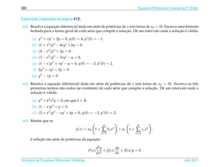 360                                                                                    Equacoes Diferenciais Lineares de 2a Ordem
                                                                                           ¸˜                             .



Exerc´cios (respostas na p´ gina 419)
     ı                    a
 6.1. Resolva a equacao diferencial dada em s´ rie de potˆ ncias de x (em torno de x0 = 0). Escreva uma formula
                     ¸˜                        e         e                                               ´
                                                         ˜         ¸˜                                ¸˜ ´ a
      fechada para o termo geral de cada s´ rie que compoe a solucao. Dˆ um intervalo onde a solucao e v´ lida.
                                          e                              e

        (a) y + xy + 2y = 0, y(0) = 4, y (0) = −1.
        (b) (1 + x2 )y − 4xy + 6y = 0.
        (c) (4 − x2 )y + 2y = 0.
       (d) (3 − x2 )y − 3xy − y = 0.
        (e) (1 − x )y + xy − y = 0, y(0) = −3, y (0) = 2.
        (f) 2y + xy + 3y = 0
        (g) y − xy = 0

 6.2. Resolva a equacao diferencial dada em s´ rie de potˆ ncias de x (em torno de x0 = 0). Escreva os trˆ s
                       ¸˜                       e          e                                              e
                          a                               e             ˜        ¸˜
      primeiros termos n˜ o nulos (se existirem) de cada s´ rie que compoe a solucao. Dˆ um intervalo onde a
                                                                                       e
          ¸˜ ´ a
      solucao e v´ lida.

        (a) y + k2 x2 y = 0, em que k ∈ R.
        (b) (1 − x )y + y = 0.
        (c) (2 + x2 )y − xy + 4y = 0, y(0) = −3, y (0) = 2.

 6.3. Mostre que se
                                                               ∞                      ∞
                                        y ( x ) = a0   1+     ∑ bn x n   + a1   x+   ∑ cn x n   .
                                                              n =2                   n =2

      ´     ¸˜                                 ¸˜
      e solucao em s´ rie de potˆ ncias da equacao
                    e           e

                                                           d2 y         dy
                                                  P( x )        + Q( x ) + R( x )y = 0
                                                           dx2          dx

       ¸˜ `       ¸˜
Introducao as Equacoes Diferenciais Ordin´ rias
                                         a                                                                            Julho 2011
 