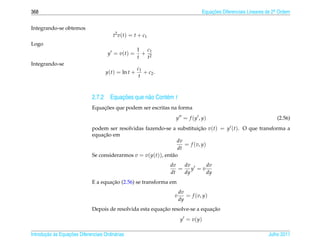 368                                                                              Equacoes Diferenciais Lineares de 2a Ordem
                                                                                     ¸˜                             .



Integrando-se obtemos
                                         t2 v ( t ) = t + c1
Logo
                                                      1 c1
                                      y = v(t) =        + 2
                                                      t   t
Integrando-se
                                                      c1
                                     y(t) = ln t +       + c2 .
                                                       t



                                        ¸˜
                              2.7.2 Equacoes que n˜ o Cont´ m t
                                                  a       e
                                  ¸˜
                              Equacoes que podem ser escritas na forma
                                                                    y = f (y , y)                                   (2.56)
                              podem ser resolvidas fazendo-se a substituicao v(t) = y (t). O que transforma a
                                                                           ¸˜
                                   ¸˜
                              equacao em
                                                                  dv
                                                                     = f (v, y)
                                                                  dt
                              Se considerarmos v = v(y(t)), ent˜ o
                                                               a
                                                                  dv   dv      dv
                                                                     =    y =v
                                                                  dt   dy      dy
                                      ¸˜
                              E a equacao (2.56) se transforma em
                                                                       dv
                                                                   v      = f (v, y)
                                                                       dy
                                                           ¸˜                   ¸˜
                              Depois de resolvida esta equacao resolve-se a equacao
                                                                       y = v(y)

       ¸˜ `       ¸˜
Introducao as Equacoes Diferenciais Ordin´ rias
                                         a                                                                      Julho 2011
 