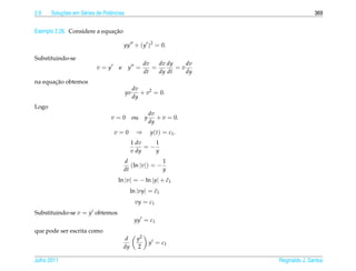 2.6        ¸˜
       Solucoes em S´ ries de Potˆ ncias
                    e            e                                                        369


                              ¸˜
Exemplo 2.26. Considere a equacao

                                         yy + (y )2 = 0.

Substituindo-se
                                                      dv   dv dy    dv
                           v=y       e     y =           =       =v
                                                      dt   dy dt    dy
       ¸˜
na equacao obtemos
                                                dv
                                           yv      + v2 = 0.
                                                dy
Logo
                                                          dv
                                  v=0           ou    y      + v = 0.
                                                          dy
                                   v=0           ⇒        y ( t ) = c1 .
                                              1 dv    1
                                                   =−
                                              v dy    y
                                         d               1
                                            (ln |v|) = −
                                         dt              y
                                     ln |v| = − ln |y| + c1
                                                         ˜
                                              ln |vy| = c1
                                                        ˜
                                                 vy = c1
Substituindo-se v = y obtemos
                                                yy = c1
que pode ser escrita como
                                          d      y2
                                                          y = c1
                                         dy      2

Julho 2011                                                                 Reginaldo J. Santos
 