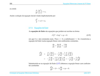 370                                                                                    Equacoes Diferenciais Lineares de 2a Ordem
                                                                                           ¸˜                             .



ou ainda
                                         d        y2
                                                         = c1
                                         dt       2
            ¸˜         ¸˜          ´
Assim a solucao da equacao inicial e dada implicitamente por

                                          y2
                                             = c1 t + c2 .
                                          2


                                        ¸˜
                              2.7.3 Equacoes de Euler
                                     c˜              a       ¸˜
                              As equa¸ oes de Euler s˜ o equacoes que podem ser escritas na forma

                                                                      x2 y + bxy + cy = 0.                                (2.57)

                              em que b e c s˜ o constantes reais. Para x  0, a substituicao t = ln x transforma a
                                            a                                            ¸˜
                                  ¸˜                        ¸˜
                              equacao de Euler numa equacao linear com coeﬁcientes constantes.

                                                                      dy   dy dt   1 dy
                                                                         =       =
                                                                      dx   dt dx   x dt


                                                  d2 y           d   dy          1 dy     1 d    dy
                                                          =               =−            +
                                                  dx2           dx   dx          x 2 dt   x dx   dt
                                                                 1 dy     1 d     dy    dt    1 dy   1 d2 y
                                                          = −      2 dt
                                                                        +                  =− 2    + 2 2
                                                                 x        x dt    dt    dx   x dt   x dt

                                                     ¸˜                                ¸˜
                              Substituindo-se na equacao de Euler (2.57) obtemos a equacao linear com coeﬁcien-
                              tes constantes
                                                          d2 y          dy
                                                               + (b − 1) + cy = 0.
                                                          dt2           dt

       ¸˜ `       ¸˜
Introducao as Equacoes Diferenciais Ordin´ rias
                                         a                                                                            Julho 2011
 