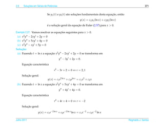 2.6        ¸˜
       Solucoes em S´ ries de Potˆ ncias
                    e            e                                                                                     371


                              Se y1 (t) e y2 (t) s˜ o solucoes fundamentais desta equacao, ent˜ o
                                                  a       ¸˜                          ¸˜      a
                                                               y( x ) = c1 y1 (ln x ) + c2 y2 (ln x )
                              e a solucao geral da equacao de Euler (2.57) para x  0.
                              ´       ¸˜               ¸˜

Exemplo 2.27. Vamos resolver as equacoes seguintes para x  0.
                                    ¸˜
 (a) x2 y − 2xy + 2y = 0
 (b) x2 y + 5xy + 4y = 0
 (c) x2 y − xy + 5y = 0
Solu¸ ao:
    c˜
 (a) Fazendo t = ln x a equacao x2 y − 2xy + 2y = 0 se transforma em
                            ¸˜
                                           y − 3y + 2y = 0.
          ¸˜
      Equacao caracter´stica
                      ı

                                     r2 − 3r + 2 = 0 ⇔ r = 2, 1
          ¸˜
      Solucao geral:
                              y( x ) = c1 e2 ln x + c2 eln x = c1 x2 + c2 x
 (b) Fazendo t = ln x a equacao x2 y + 5xy + 4y = 0 se transforma em
                            ¸˜
                                           y + 4y + 4y = 0.
          ¸˜
      Equacao caracter´stica
                      ı

                                     r2 + 4r + 4 = 0 ⇔ r = −2
          ¸˜
      Solucao geral:

                     y( x ) = c1 e−2 ln x + c2 e−2 ln x ln x = c1 x −2 + c2 x −2 ln x

Julho 2011                                                                                              Reginaldo J. Santos
 