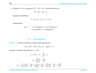 372                                                                                  Equacoes Diferenciais Lineares de 2a Ordem
                                                                                         ¸˜                             .



 (c) Fazendo t = ln x a equacao x2 y − xy + 5y = 0 se transforma em
                            ¸˜

                                            y − 2y + 5y = 0.

          ¸˜
      Equacao caracter´stica
                      ı

                                       r2 − 2r + 5 = 0 ⇔ r = 1 ± 2i

          ¸˜
      Solucao geral:

                         y( x )    = c1 eln x cos(2 ln x ) + c2 eln x sen(2 ln x )
                                   = c1 x cos(2 ln x ) + c2 x sen(2 ln x )




                                  2.7.4 Outras Mudancas
                                                    ¸
                                    ¸˜               ¸˜
Exemplo 2.28. Vamos encontrar a solucao geral da equacao

                             ty + (2t2 − 1)y + t3 y = 0,       para t  0

fazendo a mudanca de vari´ veis x = t2 /2.
               ¸         a

                                                         dx
                                       x = t2 /2   ⇒        = t,
                                                         dt

                                                dy dx   dy
                                          y =         =t ,
                                                dx dt   dx
                   d         dy        dy    d dy    dy   d2 y dx   dy     d2 y
            y =          t         =      +t       =    +t 2      =    + t2 2
                   dt        dx        dx    dt dx   dx   dx dt     dx     dx

       ¸˜ `       ¸˜
Introducao as Equacoes Diferenciais Ordin´ rias
                                         a                                                                          Julho 2011
 