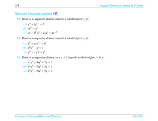 374                                                                     Equacoes Diferenciais Lineares de 2a Ordem
                                                                            ¸˜                             .



Exerc´cios (respostas na p´ gina 437)
     ı                    a
 7.1. Resolva as equacoes abaixo fazendo a substituicao v = y .
                     ¸˜                             ¸˜

        (a) y + (y )2 = 0
        (b) ty = y
        (c) (1 + x2 )y + 2xy = 2x −3
 7.2. Resolva as equacoes abaixo fazendo a substituicao v = y .
                     ¸˜                             ¸˜

        (a) y + y(y )3 = 0
        (b) y2 y − y = 0
        (c) y = (y )3 + y
 7.3. Resolva as equacoes abaixo para x  0 fazendo a substituicao t = ln x.
                     ¸˜                                        ¸˜

        (a) x2 y + 4xy + 2y = 0
        (b) x2 y − 3xy + 4y = 0
        (c) x2 y + 3xy + 5y = 0




       ¸˜ `       ¸˜
Introducao as Equacoes Diferenciais Ordin´ rias
                                         a                                                             Julho 2011
 