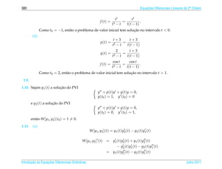 380                                                                                           Equacoes Diferenciais Lineares de 2a Ordem
                                                                                                  ¸˜                             .



                                                                        et           et
                                                            f (t) =          =            .
                                                                      t2 − t   t ( t − 1)
               Como t0 = −1, ent˜ o o problema de valor inicial tem solucao no intervalo t  0.
                                a                                       ¸˜
         (d)
                                                                       t+3         t+3
                                                             p(t) =           =
                                                                       t2 − t   t ( t − 1)
                                                                            2       t+3
                                                             q(t) =            =
                                                                       t2   −t   t ( t − 1)
                                                                       cos t      cos t
                                                            f (t) =          =            .
                                                                      t2 − t   t ( t − 1)
               Como t0 = 2, ent˜ o o problema de valor inicial tem solucao no intervalo t  1.
                               a                                       ¸˜
 1.9.
1.10. Sejam y1 (t) a solucao do PVI
                         ¸˜
                                                          y + p(t)y + q(t)y = 0,
                                                          y(t0 ) = 1, y (t0 ) = 0
        e y2 (t) a solucao do PVI
                       ¸˜
                                                          y + p(t)y + q(t)y = 0,
                                                          y(t0 ) = 0, y (t0 ) = 1,
        ent˜ o W [y1 , y2 ](t0 ) = 1 = 0.
           a
1.11.    (a)
                                                  W [y1 , y2 ](t) = y1 (t)y2 (t) − y2 (t)y1 (t)

                                            W [ y1 , y2 ] ( t )   = y1 ( t ) y2 ( t ) + y1 ( t ) y2 ( t )
                                                                       − y2 ( t ) y1 ( t ) − y2 ( t ) y1 ( t )
                                                                  = y1 ( t ) y2 ( t ) − y2 ( t ) y1 ( t )

       ¸˜ `       ¸˜
Introducao as Equacoes Diferenciais Ordin´ rias
                                         a                                                                                   Julho 2011
 