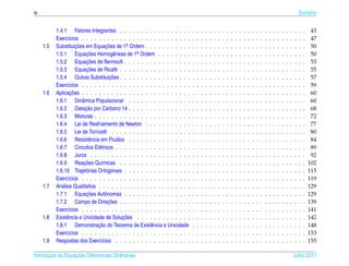 iv                                                                                                                                                                                Sum´ rio
                                                                                                                                                                                     a


           1.4.1 Fatores Integrantes . . . . . . . . . . . . . . . . .        .   .   .   .   .   .   .   .   .   .   .   .   .   .   .   .   .   .   .   .   .   .   .   .   .   .   .    43
           Exerc´cios . . . . . . . . . . . . . . . . . . . . . . . . . .
                  ı                                                           .   .   .   .   .   .   .   .   .   .   .   .   .   .   .   .   .   .   .   .   .   .   .   .   .   .   .    47
     1.5   Substituicoes em Equacoes de 1a Ordem . . . . . . . . . . .
                       ¸˜          ¸˜        .                                .   .   .   .   .   .   .   .   .   .   .   .   .   .   .   .   .   .   .   .   .   .   .   .   .   .   .    50
           1.5.1 Equacoes Homogˆ neas de 1a Ordem . . . . . . . .
                            ¸˜          e         .                           .   .   .   .   .   .   .   .   .   .   .   .   .   .   .   .   .   .   .   .   .   .   .   .   .   .   .    50
                            ¸˜
           1.5.2 Equacoes de Bernoulli . . . . . . . . . . . . . . . .        .   .   .   .   .   .   .   .   .   .   .   .   .   .   .   .   .   .   .   .   .   .   .   .   .   .   .    53
                            ¸˜
           1.5.3 Equacoes de Ricatti . . . . . . . . . . . . . . . . .        .   .   .   .   .   .   .   .   .   .   .   .   .   .   .   .   .   .   .   .   .   .   .   .   .   .   .    55
                                      ¸˜
           1.5.4 Outras Substituicoes . . . . . . . . . . . . . . . . .       .   .   .   .   .   .   .   .   .   .   .   .   .   .   .   .   .   .   .   .   .   .   .   .   .   .   .    57
           Exerc´cios . . . . . . . . . . . . . . . . . . . . . . . . . .
                  ı                                                           .   .   .   .   .   .   .   .   .   .   .   .   .   .   .   .   .   .   .   .   .   .   .   .   .   .   .    59
     1.6            ¸˜
           Aplicacoes . . . . . . . . . . . . . . . . . . . . . . . . . .     .   .   .   .   .   .   .   .   .   .   .   .   .   .   .   .   .   .   .   .   .   .   .   .   .   .   .    60
           1.6.1 Dinˆ mica Populacional . . . . . . . . . . . . . . .
                          a                                                   .   .   .   .   .   .   .   .   .   .   .   .   .   .   .   .   .   .   .   .   .   .   .   .   .   .   .    60
                            ¸˜
           1.6.2 Datacao por Carbono 14 . . . . . . . . . . . . . . .         .   .   .   .   .   .   .   .   .   .   .   .   .   .   .   .   .   .   .   .   .   .   .   .   .   .   .    68
           1.6.3 Misturas . . . . . . . . . . . . . . . . . . . . . . .       .   .   .   .   .   .   .   .   .   .   .   .   .   .   .   .   .   .   .   .   .   .   .   .   .   .   .    72
           1.6.4 Lei de Resfriamento de Newton . . . . . . . . . . .          .   .   .   .   .   .   .   .   .   .   .   .   .   .   .   .   .   .   .   .   .   .   .   .   .   .   .    77
           1.6.5 Lei de Torricelli . . . . . . . . . . . . . . . . . . .      .   .   .   .   .   .   .   .   .   .   .   .   .   .   .   .   .   .   .   .   .   .   .   .   .   .   .    80
           1.6.6 Resistˆ ncia em Fluidos . . . . . . . . . . . . . . .
                             e                                                .   .   .   .   .   .   .   .   .   .   .   .   .   .   .   .   .   .   .   .   .   .   .   .   .   .   .    84
           1.6.7 Circuitos El´ tricos . . . . . . . . . . . . . . . . . .
                                e                                             .   .   .   .   .   .   .   .   .   .   .   .   .   .   .   .   .   .   .   .   .   .   .   .   .   .   .    89
           1.6.8 Juros . . . . . . . . . . . . . . . . . . . . . . . .        .   .   .   .   .   .   .   .   .   .   .   .   .   .   .   .   .   .   .   .   .   .   .   .   .   .   .    92
                           ¸˜
           1.6.9 Reacoes Qu´micas . . . . . . . . . . . . . . . . .
                                 ı                                            .   .   .   .   .   .   .   .   .   .   .   .   .   .   .   .   .   .   .   .   .   .   .   .   .   .   .   102
           1.6.10 Trajet´ rias Ortogonais . . . . . . . . . . . . . . . .
                            o                                                 .   .   .   .   .   .   .   .   .   .   .   .   .   .   .   .   .   .   .   .   .   .   .   .   .   .   .   115
           Exerc´cios . . . . . . . . . . . . . . . . . . . . . . . . . .
                  ı                                                           .   .   .   .   .   .   .   .   .   .   .   .   .   .   .   .   .   .   .   .   .   .   .   .   .   .   .   119
     1.7   An´ lise Qualitativa . . . . . . . . . . . . . . . . . . . . . .
              a                                                               .   .   .   .   .   .   .   .   .   .   .   .   .   .   .   .   .   .   .   .   .   .   .   .   .   .   .   129
                            ¸˜
           1.7.1 Equacoes Autˆ nomas . . . . . . . . . . . . . . . .
                                   o                                          .   .   .   .   .   .   .   .   .   .   .   .   .   .   .   .   .   .   .   .   .   .   .   .   .   .   .   129
                                     ¸˜
           1.7.2 Campo de Direcoes . . . . . . . . . . . . . . . . .          .   .   .   .   .   .   .   .   .   .   .   .   .   .   .   .   .   .   .   .   .   .   .   .   .   .   .   139
           Exerc´cios . . . . . . . . . . . . . . . . . . . . . . . . . .
                  ı                                                           .   .   .   .   .   .   .   .   .   .   .   .   .   .   .   .   .   .   .   .   .   .   .   .   .   .   .   141
     1.8         e                         ¸˜
           Existˆ ncia e Unicidade de Solucoes . . . . . . . . . . . . .      .   .   .   .   .   .   .   .   .   .   .   .   .   .   .   .   .   .   .   .   .   .   .   .   .   .   .   142
                                ¸˜
           1.8.1 Demonstracao do Teorema de Existˆ ncia e Unicidade
                                                         e                    .   .   .   .   .   .   .   .   .   .   .   .   .   .   .   .   .   .   .   .   .   .   .   .   .   .   .   148
           Exerc´cios . . . . . . . . . . . . . . . . . . . . . . . . . .
                  ı                                                           .   .   .   .   .   .   .   .   .   .   .   .   .   .   .   .   .   .   .   .   .   .   .   .   .   .   .   153
     1.9   Respostas dos Exerc´cios . . . . . . . . . . . . . . . . . .
                                 ı                                            .   .   .   .   .   .   .   .   .   .   .   .   .   .   .   .   .   .   .   .   .   .   .   .   .   .   .   155

       ¸˜ `       ¸˜
Introducao as Equacoes Diferenciais Ordin´ rias
                                         a                                                                                                                                    Julho 2011
 