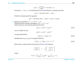 2.8   Respostas dos Exerc´cios
                         ı                                                                                          393

                                                       cos t
                                               u2 ( t ) =    dt = ln | sen t| + c1 .
                                                       sen t
             Tomando c1 = 0 e c2 = 0 e substituindo-se em (2.60) obtemos a solucao particular
                                                                                     ¸˜

                                                 y p (t) = (ln | sen t|) sen t − t cos t.

                            ¸˜               ¸˜ ´
             Portanto a solucao geral da equacao e

                                      y(t) = (ln | sen t|) sen t − t cos t + c1 cos t + c2 sen t.

       (d) Equacao caracter´stica: r2 − 1 = 0 ⇔ r = ±1.
                ¸˜          ı
           Solucao geral da equacao homogˆ nea: y(t) = c1 et + c2 e−t .
               ¸˜                ¸˜         e
                                      ¸˜
           Vamos procurar uma solucao particular da forma

                                                       y p ( t ) = u1 ( t ) e t + u2 ( t ) e − t                 (2.63)

                        ¸˜
             com a condicao de que
                                                       y p ( t ) = u1 ( t ) e t − u2 ( t ) e − t
             ou equivalentemente
                                                          e t u1 ( t ) + e − t u2 ( t ) = 0                      (2.64)
             Substituindo-se y p (t), y p (t) na equacao obtemos
                                                     ¸˜

                                                 e t u 1 ( t ) − e − t u 2 ( t ) = (1 + e − t ) −2               (2.65)

             Resolvendo o sistema linear formado por (2.64) e (2.65) obtemos
                                                                                  
                                                                         e−t
                                              u1 ( t )         1    − (1+ e − t )2
                                                        = −            et
                                                                                   
                                              u2 ( t )         2          −t 2        (1+ e )

             Assim
                                                              e−t                 1
                                          u1 ( t ) =                     dt =               + c1 ,
                                                          2(1 + e − t )2      2(1 + e − t )

Julho 2011                                                                                           Reginaldo J. Santos
 