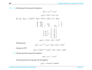 396                                                                                         Equacoes Diferenciais Lineares de 2a Ordem
                                                                                                ¸˜                             .



 3.2.           ¸˜               ¸˜
        (a) Solucao geral da equacao homogˆ nea:
                                          e

                                                           y ( t ) = c 1 e −2 t + c 2 e t

                                                       y p ( t ) = A2 t2 + A1 t + A0

            y p + y p − 2y p = (−2A2 )t2 + (2A2 − 2A1 )t + (2A2 + A1 − 2A0 )
                                                  
                                                   −2A2                                    = 1
                                                     2A2      − 2A1                         = 0
                                                     2A2      +  A1  − 2A0                  = 3
                                                  

                                                                        1
                                                                         
                                                                    − 
                                                                     2
                                                             A2
                                                            A1  =  − 1 
                                                                         
                                                                     2 
                                                             A0      9 
                                                                      −
                                                                        4
                                                     y p (t) = −9/4 − 1/2 t − 1/2 t2
                ¸˜
            Solucao geral:
                                              y(t) = c1 e−2 t + c2 et − 9/4 − 1/2 t − 1/2 t2

                ¸˜
            Solucao do PVI
                                           y(t) = 7/12 e−2 t + 5/3 et − 9/4 − 1/2 t − 1/2 t2

                ¸˜               ¸˜
        (b) Solucao geral da equacao homogˆ nea:
                                          e

                                                         y(t) = c1 e−t + c2 te−t

                ¸˜                    ¸˜ a
            Solucao particular da equacao n˜ o homogˆ nea:
                                                    e

                                                       y p (t) = A cos 2t + B sen 2t

       ¸˜ `       ¸˜
Introducao as Equacoes Diferenciais Ordin´ rias
                                         a                                                                                 Julho 2011
 