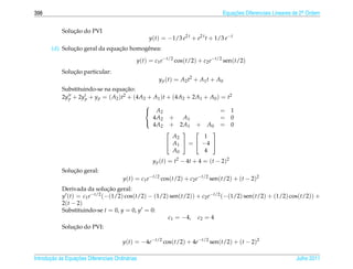 398                                                                                Equacoes Diferenciais Lineares de 2a Ordem
                                                                                       ¸˜                             .



                ¸˜
            Solucao do PVI
                                                   y(t) = −1/3 e2 t + e2 t t + 1/3 e−t
               ¸˜               ¸˜
       (d) Solucao geral da equacao homogˆ nea:
                                         e

                                              y(t) = c1 e−t/2 cos(t/2) + c2 e−t/2 sen(t/2)
                ¸˜
            Solucao particular:
                                                       y p ( t ) = A2 t2 + A1 t + A0
            Substituindo-se na equacao: ¸˜
            2y p + 2y p + y p = ( A2 )t2 + (4A2 + A1 )t + (4A2 + 2A1 + A0 ) =          t2
                                               
                                                A2                        =            1
                                                  4A2 +      A1            =            0
                                                  4A2 + 2A1 + A0 =                      0
                                               
                                                                     
                                                          A2         1
                                                        A1  =  −4 
                                                          A0         4
                                                    y p (t) = t2 − 4t + 4 = (t − 2)2
                ¸˜
            Solucao geral:
                                        y(t) = c1 e−t/2 cos(t/2) + c2 e−t/2 sen(t/2) + (t − 2)2
                               ¸˜
            Derivada da solucao geral:
            y (t) = c1 e−t/2 (−(1/2) cos(t/2) − (1/2) sen(t/2)) + c2 e−t/2 (−(1/2) sen(t/2) + (1/2) cos(t/2)) +
            2( t − 2)
            Substituindo-se t = 0, y = 0, y = 0:
                                                     c1 = −4, c2 = 4
                ¸˜
            Solucao do PVI:

                                        y(t) = −4e−t/2 cos(t/2) + 4e−t/2 sen(t/2) + (t − 2)2

       ¸˜ `       ¸˜
Introducao as Equacoes Diferenciais Ordin´ rias
                                         a                                                                        Julho 2011
 