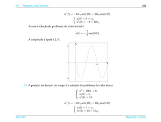 2.8   Respostas dos Exerc´cios
                         ı                                                                         403


                                          u (t) = −10c1 sen(10t) + 10c2 cos(10t)
                                                     u (0) = 0 = c1 ,
                                                     u (0) = −4 = 10c2 .
                         ¸˜                               ´
             Assim a solucao do problema de valor inicial e
                                                            2
                                                    u(t) = − sen(10t)
                                                            5
                         ´
             A amplitude e igual a 2/5.
                                                    u
                                             2/5




                                              0
                                                                        2π/10
                                                                                t




                                            −2/5




                 ¸˜        ¸˜           ´       ¸˜
       (b) A posicao em funcao do tempo e a solucao do problema de valor inicial
                                                
                                                 u + 100u = 0,
                                                    u(0) = 1,
                                                    u (0) = 10.
                                                

                                          u (t) = −10c1 sen(10t) + 10c2 cos(10t)
                                                        u (0) = 1 = c1 ,
                                                        u (0) = 10 = 10c2 .

Julho 2011                                                                          Reginaldo J. Santos
 
