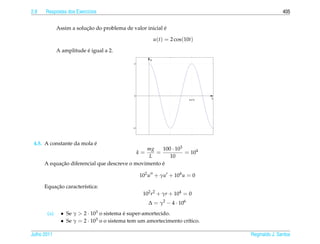 2.8   Respostas dos Exerc´cios
                         ı                                                                          405


                         ¸˜                               ´
             Assim a solucao do problema de valor inicial e

                                                          u(t) = 2 cos(10t)

                         ´
             A amplitude e igual a 2.
                                                      u
                                             2




                                             0
                                                                         2π/10
                                                                                 t




                                            −2




                          ´
 4.5. A constante da mola e
                                               mg    100 · 103
                                                 k=
                                                  =            = 104
                                                L       10
            ¸˜                                       ´
      A equacao diferencial que descreve o movimento e

                                                 102 u + γu + 104 u = 0

          ¸˜
      Equacao caracter´stica:
                      ı
                                                  102 r2 + γr + 104 = 0
                                                      ∆ = γ2 − 4 · 106
       (a)    • Se γ  2 · 103 o sistema e super-amortecido.
                                         ´
              • Se γ = 2 · 103 o o sistema tem um amortecimento cr´tico.
                                                                  ı

Julho 2011                                                                           Reginaldo J. Santos
 