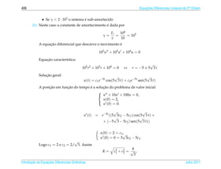 406                                                                             Equacoes Diferenciais Lineares de 2a Ordem
                                                                                    ¸˜                             .



             • Se γ  2 · 103 o sistema e sub-amortecido
                                        ´
                                                     ´
        (b) Neste caso a constante de amortecimento e dada por

                                                              Fr   104
                                                         γ=      =     = 103
                                                              v    10
                  ¸˜                                       ´
            A equacao diferencial que descreve o movimento e

                                                       102 u + 103 u + 104 u = 0

                ¸˜
            Equacao caracter´stica:
                            ı
                                                                                      √
                                            102 r2 + 103 r + 104 = 0   ⇔    r = −5 ± 5 3 i

                ¸˜
            Solucao geral:                                       √                    √
                                             u(t) = c1 e−5t cos(5 3 t) + c2 e−5t sen(5 3 t)
                  ¸˜        ¸˜           ´       ¸˜
            A posicao em funcao do tempo e a solucao do problema de valor inicial
                                              
                                               u + 10u + 100u = 0,
                                                 u(0) = 2,
                                                 u (0) = 0.
                                              

                                                               √                 √
                                             u (t)   = e−5t ((5 3c2 − 5c1 ) cos(5 3 t) +
                                                               √               √
                                                        + (−5 3 − 5c2 ) sen(5 3 t))

                                                        u(0) = 2 = c1√
                                                                     ,
                                                        u (0) = 0 = 5 3c2 − 5c1 .
                                 √
            Logo c1 = 2 e c2 = 2/ 3. Assim
                                                                          4
                                                         R=     c2 + c2 = √ ,
                                                                 1    2
                                                                           3

       ¸˜ `       ¸˜
Introducao as Equacoes Diferenciais Ordin´ rias
                                         a                                                                     Julho 2011
 