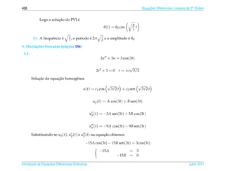 408                                                                                      Equacoes Diferenciais Lineares de 2a Ordem
                                                                                             ¸˜                             .



                        ¸˜         ´
             Logo a solucao do PVI e
                                                                               g
                                                             θ (t) = θ0 cos      t
                                                                               l
                                 g                       l
                           ´
         (b) A frequˆ ncia e
                    e            l,             ´
                                      o per´odo e 2π
                                           ı             g                 ´
                                                             e a amplitude e θ0 .

5. Oscila¸ oes For¸ adas (p´ gina 336)
         c˜       c        a
 5.1.
                                                        2u + 3u = 3 cos(3t)

                                                                             √
                                                      2r2 + 3 = 0      r = ±i 3/2

            ¸˜         ¸˜
        Solucao da equacao homogˆ nea
                                e
                                                               √                     √
                                            u(t) = c1 cos          3/2 t + c2 sen        3/2 t


                                                    u p (t) = A cos(3t) + B sen(3t)


                                                  u p (t) = −3A sen(3t) + 3B cos(3t)


                                                  u p (t) = −9A cos(3t) − 9B sen(3t)

        Substituindo-se u p (t), u p (t) e u p (t) na equacao obtemos
                                                          ¸˜

                                             −15A cos(3t) − 15B sen(3t) = 3 cos(3t)

                                                       −15A                = 3
                                                                      −15B = 0

       ¸˜ `       ¸˜
Introducao as Equacoes Diferenciais Ordin´ rias
                                         a                                                                              Julho 2011
 