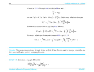 38                                                                                             Equacoes Diferenciais de 1a Ordem
                                                                                                   ¸˜                    .



                                    ¸˜         ´
                              A equacao (1.23) e do tipo (1.4) na p´ gina 14, ou seja,
                                                                   a

                                                                           dZ
                                                                              = f (y)
                                                                           dy

                              em que Z (y) = h(y) e f (y) = N ( x, y) −          ∂M
                                                                                 ∂y dx.                  ¸˜ ´
                                                                                          Assim, uma solucao e dada por

                                                                                             ∂M
                                                        h(y) =     N ( x, y)dy −                dx dy.
                                                                                             ∂y

                              Substituindo-se este valor de h(y) em (1.22) obtemos

                                                                                                     ∂M
                                              ψ( x, y) =     M ( x, y)dx +     N ( x, y)dy −            dx dy.
                                                                                                     ∂y

                                             ¸˜               ¸˜               ´
                              Portanto a solucao geral da equacao exata (1.16) e, por (1.21),

                                                                                                   ∂M
                                           ψ( x, y) =      M ( x, y)dx +     N ( x, y)dy −            dx dy = C
                                                                                                   ∂y




    c˜      a                       ´
Aten¸ ao: N˜ o se deve memorizar a formula obtida no ﬁnal. O que ﬁzemos aqui foi mostrar o caminho que
                                       ¸˜
deve ser seguido para resolver uma equacao exata.



                              ¸˜
Exemplo 1.13. Considere a equacao diferencial

                               2y(1 + x2 )        2xy2
                                           y −             = 1.
                                1 + 2x2        (1 + 2x2 )2

       ¸˜ `       ¸˜
Introducao as Equacoes Diferenciais Ordin´ rias
                                         a                                                                           Julho 2011
 