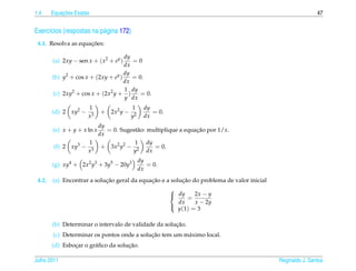 1.4         ¸˜
        Equacoes Exatas                                                                                     47


Exerc´cios (respostas na p´ gina 172)
     ı                    a
                     ¸˜
 4.1. Resolva as equacoes:

                                     dy
        (a) 2xy − sen x + ( x2 + ey )   =0
                                     dx
                                     dy
        (b) y2 + cos x + (2xy + ey )    = 0.
                                     dx
                                     1 dy
        (c) 2xy2 + cos x + (2x2 y + )      = 0.
                                     y dx
                      1                  1      dy
        (d) 2 xy2 −          + 2x2 y −             = 0.
                      x3                 y2     dx
                      dy
                         = 0. Sugest˜ o: multiplique a equacao por 1/x.
        (e) x + y + x ln x          a                      ¸˜
                      dx
                    1              1 dy
        (f) 2 xy3 − 3 + 3x2 y2 − 2          = 0.
                   x              y      dx
                                              dy
        (g) xy4 + 2x2 y3 + 3y5 − 20y3            = 0.
                                              dx
 4.2.                       ¸˜               ¸˜          ¸˜
        (a) Encontrar a solucao geral da equacao e a solucao do problema de valor inicial
                                                          
                                                           dy     2x − y
                                                                =
                                                            dx     x − 2y
                                                            y (1) = 3
                                                          


                                                      ¸˜
        (b) Determinar o intervalo de validade da solucao.
                                            ¸˜
        (c) Determinar os pontos onde a solucao tem um m´ ximo local.
                                                        a
                ¸       a            ¸˜
        (d) Esbocar o gr´ ﬁco da solucao.

Julho 2011                                                                                  Reginaldo J. Santos
 