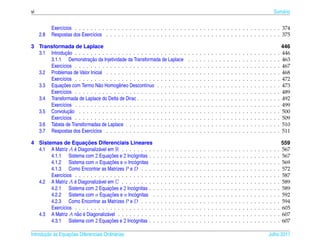 vi                                                                                                                                                                                      Sum´ rio
                                                                                                                                                                                           a


           Exerc´cios . . . . . . . . . . . . . . . . . . . . . . . . . . . . . . . . . . . . . . . . . . . . . . . . . . . . . 374
                ı
     2.8   Respostas dos Exerc´cios . . . . . . . . . . . . . . . . . . . . . . . . . . . . . . . . . . . . . . . . . . . . . 375
                               ı

3 Transformada de Laplace                                                                                                                                                                       446
              ¸˜
  3.1 Introducao . . . . . . . . . . . . . . . . . . . . . . . . . . . . .                      .   .   .   .   .   .   .   .   .   .   .   .   .   .   .   .   .   .   .   .   .   .   .   .   446
                         ¸˜
      3.1.1 Demonstracao da Injetividade da Transformada de Laplace                             .   .   .   .   .   .   .   .   .   .   .   .   .   .   .   .   .   .   .   .   .   .   .   .   463
      Exerc´cios . . . . . . . . . . . . . . . . . . . . . . . . . . . . .
            ı                                                                                   .   .   .   .   .   .   .   .   .   .   .   .   .   .   .   .   .   .   .   .   .   .   .   .   467
  3.2 Problemas de Valor Inicial . . . . . . . . . . . . . . . . . . . . .                      .   .   .   .   .   .   .   .   .   .   .   .   .   .   .   .   .   .   .   .   .   .   .   .   468
      Exerc´cios . . . . . . . . . . . . . . . . . . . . . . . . . . . . .
            ı                                                                                   .   .   .   .   .   .   .   .   .   .   .   .   .   .   .   .   .   .   .   .   .   .   .   .   472
            ¸˜
  3.3 Equacoes com Termo N˜ o Homogˆ neo Descont´nuo . . . . . . . .
                              a        e             ı                                          .   .   .   .   .   .   .   .   .   .   .   .   .   .   .   .   .   .   .   .   .   .   .   .   473
      Exerc´cios . . . . . . . . . . . . . . . . . . . . . . . . . . . . .
            ı                                                                                   .   .   .   .   .   .   .   .   .   .   .   .   .   .   .   .   .   .   .   .   .   .   .   .   489
  3.4 Transformada de Laplace do Delta de Dirac . . . . . . . . . . . . .                       .   .   .   .   .   .   .   .   .   .   .   .   .   .   .   .   .   .   .   .   .   .   .   .   492
      Exerc´cios . . . . . . . . . . . . . . . . . . . . . . . . . . . . .
            ı                                                                                   .   .   .   .   .   .   .   .   .   .   .   .   .   .   .   .   .   .   .   .   .   .   .   .   499
               ¸˜
  3.5 Convolucao . . . . . . . . . . . . . . . . . . . . . . . . . . . .                        .   .   .   .   .   .   .   .   .   .   .   .   .   .   .   .   .   .   .   .   .   .   .   .   500
      Exerc´cios . . . . . . . . . . . . . . . . . . . . . . . . . . . . .
            ı                                                                                   .   .   .   .   .   .   .   .   .   .   .   .   .   .   .   .   .   .   .   .   .   .   .   .   509
  3.6 Tabela de Transformadas de Laplace . . . . . . . . . . . . . . . .                        .   .   .   .   .   .   .   .   .   .   .   .   .   .   .   .   .   .   .   .   .   .   .   .   510
  3.7 Respostas dos Exerc´cios . . . . . . . . . . . . . . . . . . . . .
                          ı                                                                     .   .   .   .   .   .   .   .   .   .   .   .   .   .   .   .   .   .   .   .   .   .   .   .   511

                        ¸˜
4 Sistemas de Equacoes Diferenciais Lineares                                                                                                                                                    559
                  ´
  4.1 A Matriz A e Diagonaliz´ vel em R . . . . . . . . .
                              a                                 .   .   .   .   .   .   .   .   .   .   .   .   .   .   .   .   .   .   .   .   .   .   .   .   .   .   .   .   .   .   .   .   567
                                    ¸˜
       4.1.1 Sistema com 2 Equacoes e 2 Inc´ gnitas . .
                                                o               .   .   .   .   .   .   .   .   .   .   .   .   .   .   .   .   .   .   .   .   .   .   .   .   .   .   .   .   .   .   .   .   567
                                    ¸˜
       4.1.2 Sistema com n Equacoes e n Inc´ gnitas .
                                                o               .   .   .   .   .   .   .   .   .   .   .   .   .   .   .   .   .   .   .   .   .   .   .   .   .   .   .   .   .   .   .   .   569
       4.1.3 Como Encontrar as Matrizes P e D . . . .           .   .   .   .   .   .   .   .   .   .   .   .   .   .   .   .   .   .   .   .   .   .   .   .   .   .   .   .   .   .   .   .   572
       Exerc´cios . . . . . . . . . . . . . . . . . . . . .
            ı                                                   .   .   .   .   .   .   .   .   .   .   .   .   .   .   .   .   .   .   .   .   .   .   .   .   .   .   .   .   .   .   .   .   587
                  ´
  4.2 A Matriz A e Diagonaliz´ vel em C . . . . . . . . .
                              a                                 .   .   .   .   .   .   .   .   .   .   .   .   .   .   .   .   .   .   .   .   .   .   .   .   .   .   .   .   .   .   .   .   589
                                    ¸˜
       4.2.1 Sistema com 2 Equacoes e 2 Inc´ gnitas . .
                                                o               .   .   .   .   .   .   .   .   .   .   .   .   .   .   .   .   .   .   .   .   .   .   .   .   .   .   .   .   .   .   .   .   589
                                    ¸˜
       4.2.2 Sistema com n Equacoes e n Inc´ gnitas .
                                                o               .   .   .   .   .   .   .   .   .   .   .   .   .   .   .   .   .   .   .   .   .   .   .   .   .   .   .   .   .   .   .   .   592
       4.2.3 Como Encontrar as Matrizes P e D . . . .           .   .   .   .   .   .   .   .   .   .   .   .   .   .   .   .   .   .   .   .   .   .   .   .   .   .   .   .   .   .   .   .   594
       Exerc´cios . . . . . . . . . . . . . . . . . . . . .
            ı                                                   .   .   .   .   .   .   .   .   .   .   .   .   .   .   .   .   .   .   .   .   .   .   .   .   .   .   .   .   .   .   .   .   605
                    a ´
  4.3 A Matriz A n˜ o e Diagonaliz´ vel . . . . . . . . . .
                                  a                             .   .   .   .   .   .   .   .   .   .   .   .   .   .   .   .   .   .   .   .   .   .   .   .   .   .   .   .   .   .   .   .   607
                                    ¸˜
       4.3.1 Sistema com 2 Equacoes e 2 Inc´ gnitas . .
                                                o               .   .   .   .   .   .   .   .   .   .   .   .   .   .   .   .   .   .   .   .   .   .   .   .   .   .   .   .   .   .   .   .   607

       ¸˜ `       ¸˜
Introducao as Equacoes Diferenciais Ordin´ rias
                                         a                                                                                                                                          Julho 2011
 