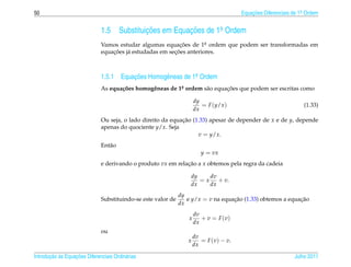 50                                                                                      Equacoes Diferenciais de 1a Ordem
                                                                                            ¸˜                    .



                              1.5      Substituicoes em Equacoes de 1a Ordem
                                                ¸˜          ¸˜       .

                              Vamos estudar algumas equacoes de 1a ordem que podem ser transformadas em
                                                            ¸˜       .
                                  ¸˜ a                   ¸˜
                              equacoes j´ estudadas em secoes anteriores.



                              1.5.1 Equacoes Homogˆ neas de 1a Ordem
                                        ¸˜        e          .

                              As equa¸ oes homogˆ neas de 1a ordem s˜ o equacoes que podem ser escritas como
                                     c˜         e          .        a       ¸˜

                                                                      dy
                                                                         = F (y/x )                               (1.33)
                                                                      dx
                              Ou seja, o lado direito da equacao (1.33) apesar de depender de x e de y, depende
                                                             ¸˜
                              apenas do quociente y/x. Seja
                                                                   v = y/x.
                              Ent˜ o
                                 a
                                                                         y = vx
                              e derivando o produto vx em relacao a x obtemos pela regra da cadeia
                                                              ¸˜

                                                                  dy    dv
                                                                     = x + v.
                                                                  dx    dx
                                                              dy
                              Substituindo-se este valor de      e y/x = v na equacao (1.33) obtemos a equacao
                                                                                  ¸˜                       ¸˜
                                                              dx
                                                                      dv
                                                                  x      + v = F (v)
                                                                      dx
                              ou
                                                                      dv
                                                                 x       = F (v) − v.
                                                                      dx

       ¸˜ `       ¸˜
Introducao as Equacoes Diferenciais Ordin´ rias
                                         a                                                                    Julho 2011
 