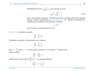 1.5   Substituicoes em Equacoes de 1a Ordem
               ¸˜          ¸˜       .                                                                       51

                                                             1
                           Multiplicando-se por                              ¸˜
                                                                    esta equacao se torna
                                                     x ( F (v) − v)
                                                                     1     dv  1
                                                                              = ,                       (1.34)
                                                                 F (v) − v dx  x
                               ´            ¸˜                                     ¸˜                 ¸˜
                           que e uma equacao separ´ vel. Podemos encontrar a solucao geral desta equacao
                                                     a
                                      e                        ¸˜
                           usando a t´ cnica apresentada na Secao 1.3, p´ gina 25. Depois de encontrada a
                                                                          a
                               ¸˜               ¸˜
                           solucao geral da equacao (1.34) devemos substituir

                                                                     v = y/x

                                                ¸˜
                           para encontrar a solucao geral de (1.33).

                              ¸˜
Exemplo 1.16. Considere a equacao
                                       dy   y−x
                                          =     .
                                       dx   y+x
Dividindo numerador e denominador por x obtemos
                                              y
                                       dy     x   −1
                                          =   y      .
                                       dx     x   +1
          y
Seja v =    . Ent˜ o y = vx e derivando o produto vx em relacao a x obtemos pela
                 a                                          ¸˜
          x
regra da cadeia
                                   dy    dv
                                      = x + v.
                                   dx    dx
                              dy y
Substituindo-se este valor de    e = v na equacao obtemos
                                                ¸˜
                              dx x
                                       dv      v−1
                                   x      +v =
                                       dx      v+1

Julho 2011                                                                                  Reginaldo J. Santos
 