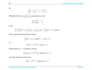 52                                                                                      Equacoes Diferenciais de 1a Ordem
                                                                                            ¸˜                    .



ou
                                      dv   v−1      v2 + 1
                                  x      =     −v =        .
                                      dx   v+1      −1 − v
                               v+1
Multiplicando-se por                             ¸˜
                                        esta equacao se torna
                            x ( v2 + 1)

                                         v + 1 dv    1
                                                   =− .
                                         v2 + 1 dx   x

Como

             v+1                     v                 1      1
                    dv =                dv +              dv = ln(v2 + 1) + arctan v,
             v2 + 1             v2   +1           v2   +1     2

             ¸˜                      ¸˜
ent˜ o a equacao diferencial tem solucao
   a

                             1
                               ln(v2 + 1) + arctan v = − ln | x | + C,
                             2
ou
                                ln (v2 + 1)1/2 x + arctan v = C.

                        y
Substituindo-se v =     x                 ¸˜
                            obtemos a solucao

                         ln ((y/x )2 + 1)1/2 x + arctan(y/x ) = C,

que pode ainda ser escrita como

                              ln(y2 + x2 )1/2 + arctan(y/x ) = C.



       ¸˜ `       ¸˜
Introducao as Equacoes Diferenciais Ordin´ rias
                                         a                                                                    Julho 2011
 