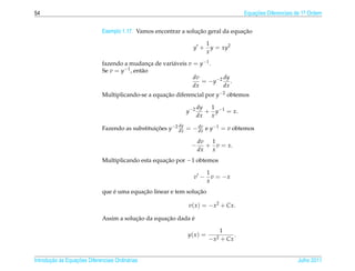 54                                                                                      Equacoes Diferenciais de 1a Ordem
                                                                                            ¸˜                    .



                                                                  ¸˜               ¸˜
                              Exemplo 1.17. Vamos encontrar a solucao geral da equacao

                                                                          1
                                                                  y +       y = xy2
                                                                          x
                              fazendo a mudanca de vari´ veis v = y−1 .
                                                  ¸    a
                              Se v = y−1 , ent˜ o
                                              a
                                                                dv         dy
                                                                   = − y −2 .
                                                                dx         dx
                              Multiplicando-se a equacao diferencial por y−2 obtemos
                                                     ¸˜

                                                                      dy  1
                                                               y −2      + y−1 = x.
                                                                      dx  x
                                                          dy
                              Fazendo as substituicoes y−2 dx = − dx e y−1 = v obtemos
                                                  ¸˜              dv


                                                                      dv  1
                                                                 −       + v = x.
                                                                      dx  x
                              Multiplicando esta equacao por −1 obtemos
                                                     ¸˜

                                                                          1
                                                                  v −       v = −x
                                                                          x
                                  ´         ¸˜                   ¸˜
                              que e uma equacao linear e tem solucao

                                                                v( x ) = − x2 + Cx.

                                          ¸˜         ¸˜       ´
                              Assim a solucao da equacao dada e

                                                                              1
                                                               y( x ) =             .
                                                                          − x2 + Cx


       ¸˜ `       ¸˜
Introducao as Equacoes Diferenciais Ordin´ rias
                                         a                                                                    Julho 2011
 