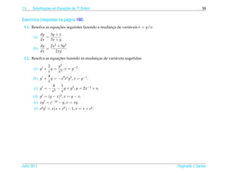 1.5   Substituicoes em Equacoes de 1a Ordem
               ¸˜          ¸˜       .                                                          59


Exerc´cios (respostas na p´ gina 190)
     ı                    a
 5.1. Resolva as equacoes seguintes fazendo a mudanca de vari´ veis v = y/x:
                     ¸˜                            ¸         a
             dy   3y + x
       (a)      =
             dx   3x + y
             dy   2x2 + 5y2
       (b)      =
             dx      2xy
                     ¸˜
 5.2. Resolva as equacoes fazendo as mudancas de vari´ veis sugeridas:
                                          ¸          a

                2    y3
       (a) y +    y = 3 , v = y −2 .
                x    x
                4
       (b) y + y = − x5 e x y2 , v = y−1 .
                x
                   4    1
        (c) y = − 2 − y + y2 , y = 2x −1 + u.
                   x    x
       (d) y = (y − x )2 , v = y − x.
       (e) xy = e− xy − y, v = xy.
        (f) ey y = x ( x + ey ) − 1, v = x + ey .




Julho 2011                                                                     Reginaldo J. Santos
 