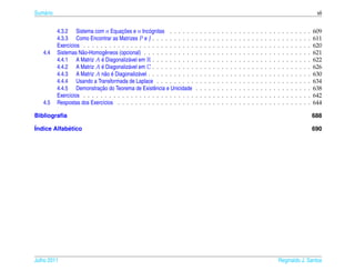 Sum´ rio
   a                                                                                                                                                                                     vii


                                        ¸˜
           4.3.2 Sistema com n Equacoes e n Inc´ gnitas . . . . . .
                                                    o                       .   .   .   .   .   .   .   .   .   .   .   .   .   .   .   .   .   .   .   .   .   .   .   .   .   .   .   609
           4.3.3 Como Encontrar as Matrizes P e J . . . . . . . . . .       .   .   .   .   .   .   .   .   .   .   .   .   .   .   .   .   .   .   .   .   .   .   .   .   .   .   .   611
           Exerc´cios . . . . . . . . . . . . . . . . . . . . . . . . . .
                ı                                                           .   .   .   .   .   .   .   .   .   .   .   .   .   .   .   .   .   .   .   .   .   .   .   .   .   .   .   620
   4.4     Sistemas N˜ o-Homogˆ neos (opcional) . . . . . . . . . . . .
                      a           e                                         .   .   .   .   .   .   .   .   .   .   .   .   .   .   .   .   .   .   .   .   .   .   .   .   .   .   .   621
                               ´
           4.4.1 A Matriz A e Diagonaliz´ vel em R . . . . . . . . . .
                                           a                                .   .   .   .   .   .   .   .   .   .   .   .   .   .   .   .   .   .   .   .   .   .   .   .   .   .   .   622
                               ´
           4.4.2 A Matriz A e Diagonaliz´ vel em C . . . . . . . . . .
                                           a                                .   .   .   .   .   .   .   .   .   .   .   .   .   .   .   .   .   .   .   .   .   .   .   .   .   .   .   626
                                 a ´
           4.4.3 A Matriz A n˜ o e Diagonaliz´ vel . . . . . . . . . . .
                                               a                            .   .   .   .   .   .   .   .   .   .   .   .   .   .   .   .   .   .   .   .   .   .   .   .   .   .   .   630
           4.4.4 Usando a Transformada de Laplace . . . . . . . . .         .   .   .   .   .   .   .   .   .   .   .   .   .   .   .   .   .   .   .   .   .   .   .   .   .   .   .   634
                              ¸˜
           4.4.5 Demonstracao do Teorema de Existˆ ncia e Unicidade
                                                       e                    .   .   .   .   .   .   .   .   .   .   .   .   .   .   .   .   .   .   .   .   .   .   .   .   .   .   .   638
           Exerc´cios . . . . . . . . . . . . . . . . . . . . . . . . . .
                ı                                                           .   .   .   .   .   .   .   .   .   .   .   .   .   .   .   .   .   .   .   .   .   .   .   .   .   .   .   642
   4.5     Respostas dos Exerc´cios . . . . . . . . . . . . . . . . . .
                                ı                                           .   .   .   .   .   .   .   .   .   .   .   .   .   .   .   .   .   .   .   .   .   .   .   .   .   .   .   644

Bibliograﬁa                                                                                                                                                                             688

´ndice Alfabetico
I           ´                                                                                                                                                                           690




Julho 2011                                                                                                                                              Reginaldo J. Santos
 