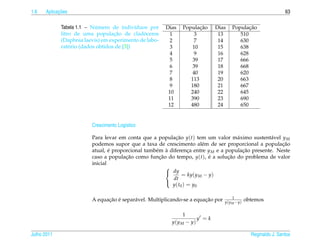 1.6         ¸˜
      Aplicacoes                                                                                                63

                           ´
             Tabela 1.1 – Numero de indiv´duos por
                                            ı           Dias          ¸˜
                                                               Populacao    Dias            ¸˜
                                                                                     Populacao
                                   ¸˜         ´
             litro de uma populacao de cladoceros        1         3         13         510
             (Daphnia laevis) em experimento de labo-    2         7         14         630
                 ´
             ratorio (dados obtidos de [3])              3         10        15         638
                                                         4         9         16         628
                                                         5         39        17         666
                                                         6         39        18         668
                                                         7         40        19         620
                                                         8        113        20         663
                                                         9        180        21         667
                                                         10       240        22         645
                                                         11       390        23         690
                                                         12       480        24         650


                         Crescimento Log´stico
                                        ı

                         Para levar em conta que a populacao y(t) tem um valor m´ ximo sustent´ vel y M
                                                            ¸˜                       a             a
                         podemos supor que a taxa de crescimento al´ m de ser proporcional a populacao
                                                                        e                              ¸˜
                         atual, e proporcional tamb´ m a diferenca entre y M e a populacao presente. Neste
                                 ´                 e `             ¸                   ¸˜
                         caso a populacao como funcao do tempo, y(t), e a solucao do problema de valor
                                       ¸˜            ¸˜                    ´      ¸˜
                         inicial
                                                        
                                                         dy
                                                                = ky(y M − y)
                                                           dt
                                                          y ( t0 ) = y0
                                                        

                                                                                      1
                               ¸˜ ´       a                             ¸˜
                         A equacao e separ´ vel. Multiplicando-se a equacao por   y(y M −y)
                                                                                              obtemos

                                                               1
                                                                     y =k
                                                          y(y M − y)

Julho 2011                                                                                      Reginaldo J. Santos
 