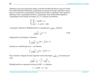 66                                                                                      Equacoes Diferenciais de 1a Ordem
                                                                                            ¸˜                    .



                            ¸˜
Sabendo-se que essa populacao atinge o m´ ximo de 690 indiv´duos e que em 10 dias
                                           a                 ı
                                          ¸˜          ¸˜
havia 240 indiv´duos determine a populacao em funcao do tempo supondo-se que a
                ı
                                ¸˜ ´                            ¸˜
taxa de crescimento da populacao e proporcional tanto a populacao atual quanto a `
       ¸                ¸˜     a                ¸˜
diferenca entre a populacao m´ xima e a populacao atual (crescimento log´stico).
                                                                        ı
A populacao como funcao do tempo, y(t), e a solucao do problema
          ¸˜           ¸˜                   ´      ¸˜
                            
                             dy
                                    = ky(690 − y)
                                 dt
                                 y(0) = 3, y(10) = 240
                            

                                                                  1
      ¸˜ ´       a                             ¸˜
A equacao e separ´ vel. Multiplicando-se a equacao por        y(690−y)
                                                                         obtemos

                                            1
                                                   y =k                               (1.42)
                                        y(690 − y)

Integrando-se em relacao a t obtemos
                     ¸˜

                                       1
                                              y dt =    kdt + C
                                   y(690 − y)

fazendo-se a substituicao y dt = dy obtemos
                      ¸˜

                                       1
                                              dy =     kdt + C.
                                   y(690 − y)
                                                                      1
Para calcular a integral do lado esquerdo vamos decompor          y(690−y)
                                                                                   ¸˜
                                                                             em fracoes par-
ciais:
                                  1        A     B
                                         = +
                              y(690 − y)   y  690 − y
Multiplicando-se a equacao acima por y(690 − y) obtemos
                       ¸˜

                                     1 = A(690 − y) + By

       ¸˜ `       ¸˜
Introducao as Equacoes Diferenciais Ordin´ rias
                                         a                                                                    Julho 2011
 