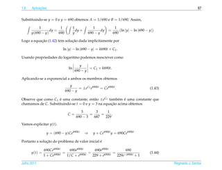 1.6         ¸˜
      Aplicacoes                                                                                               67


Substituindo-se y = 0 e y = 690 obtemos A = 1/690 e B = 1/690. Assim,

          1            1            1           1              1
                 dy =                 dy +           dy   =       (ln |y| − ln |690 − y|)
      y(690 − y)      690           y        690 − y          690

           ¸˜                 ¸˜
Logo a equacao (1.42) tem solucao dada implicitamente por

                           ln |y| − ln |690 − y| = k690t + C1 .

Usando propriedades do logaritmo podemos reescrever como

                                        y
                               ln            = C1 + k690t.
                                     690 − y

Aplicando-se a exponencial a ambos os membros obtemos
                               y
                                    = ±eC1 e690kt = Ce690kt .                         (1.43)
                            690 − y

Observe que como C1 e uma constante, ent˜ o ±eC1 tamb´ m e uma constante que
                     ´                    a             e ´
chamamos de C. Substituindo-se t = 0 e y = 3 na equacao acima obtemos
                                                    ¸˜

                                         3       3     1
                              C=              =     =     .
                                      690 − 3   687   229
Vamos explicitar y(t).

                y = (690 − y)Ce690kt         ⇒   y + Ce690kt y = 690Ce690kt

               ¸˜                               ´
Portanto a solucao do problema de valor inicial e

               690Ce690kt      690e690kt       690e690kt            690
      y(t) =          690kt
                            =         690kt
                                            =         690kt
                                                            =      −690kt + 1
                                                                                      (1.44)
               1 + Ce         1/C + e         229 + e         229e

Julho 2011                                                                                     Reginaldo J. Santos
 