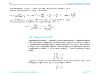 68                                                                                                   Equacoes Diferenciais de 1a Ordem
                                                                                                         ¸˜                    .



Para determinar o valor de k, vamos usar o fato de que em 10 dias havia 240 in-
div´duos. Substituindo-se t = 10 e y = 240 obtemos
   ı
                                                                                                               15
              690                                          690      23      15                             ln 1832
240 =                       ⇒      229e−6900k =                −1 =    −1 =               ⇒      −690k =
        229e−6900k + 1                                     240       8       8                               10
Logo substituindo-se o valor de −690k obtido acima na solucao do PVI (1.44) obte-
                                                          ¸˜
                 ¸˜         ´            ¸˜            ´
mos que a populacao de cladoceros em funcao do tempo e dada por

                                          690                         690
                         y(t) =                            =                 t
                                         ln 15
                                           1832   t                   15    10
                                  229e     10         +1       229   1832        +1




                                        ¸˜
                              1.6.2 Datacao por Carbono 14
                                        ¸˜                                      ¸˜
                              A proporcao de carbono 14 (radioativo) em relacao ao carbono 12 presente nos seres
                                      ´                                                ¸˜
                              vivos e constante. Quando um organismo morre a absorcao de carbono 14 cessa e
                              a partir de ent˜ o o carbono 14 vai se transformando em carbono 12 a uma taxa que
                                             a
                              ´
                              e proporcional a quantidade presente. Podemos descrever o problema de encontrar
                              a quantidade de carbono 14 em funcao do tempo, y(t), como o problema de valor
                                                                    ¸˜
                              inicial
                                                                 
                                                                  dy
                                                                         = −ky.
                                                                      dt
                                                                     y (0) = y0
                                                                 

                                    ¸˜ ´
                              A equacao e a mesma do crescimento exponencial, mas vamos resolver, agora, como
                                       ¸˜                            ¸˜ ´
                              uma equacao separ´ vel, ou seja, a equacao e equivalente a
                                               a

                                                                                      1
                                                                                        y = k.
                                                                                      y

       ¸˜ `       ¸˜
Introducao as Equacoes Diferenciais Ordin´ rias
                                         a                                                                                 Julho 2011
 