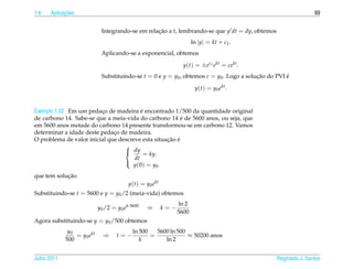 1.6         ¸˜
      Aplicacoes                                                                                                 69


                             Integrando-se em relacao a t, lembrando-se que y dt = dy, obtemos
                                                  ¸˜
                                                                      ln |y| = kt + c1 .
                             Aplicando-se a exponencial, obtemos

                                                                 y(t) = ±ec1 ekt = cekt .
                             Substituindo-se t = 0 e y = y0 , obtemos c = y0 . Logo a solucao do PVI e
                                                                                          ¸˜         ´

                                                                       y(t) = y0 ekt .


                                         ´
Exemplo 1.22. Em um pedaco de madeira e encontrado 1/500 da quantidade original
                         ¸
                                                         ´
de carbono 14. Sabe-se que a meia-vida do carbono 14 e de 5600 anos, ou seja, que
em 5600 anos metade do carbono 14 presente transformou-se em carbono 12. Vamos
determinar a idade deste pedaco de madeira.
                              ¸
                                                   ¸˜ ´
O problema de valor inicial que descreve esta situacao e
                                  
                                   dy
                                           = ky.
                                      dt
                                     y (0) = y0
                                  

            ¸˜
que tem solucao
                                         y(t) = y0 ekt
Substituindo-se t = 5600 e y = y0 /2 (meia-vida) obtemos
                                                               ln 2
                            y0 /2 = y0 ek·5600   ⇒       k=−
                                                               5600
Agora substituindo-se y = y0 /500 obtemos
              y0                           ln 500   5600 ln 500
                 = y0 ekt     ⇒     t=−           =             ≈ 50200 anos
             500                              k        ln 2


Julho 2011                                                                                       Reginaldo J. Santos
 