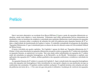 Pref´ cio
    a


           ´                                                                                 ¸˜
    Este e um texto alternativo ao excelente livro Boyce-DiPrima [1] para a parte de equacoes diferenciais or-
din´ rias, sendo mais objetivo e mais elementar. Entretanto aqui est˜ o apresentadas provas elementares de
    a                                                                   a
                                                                   ¸˜                                       ¸˜
resultados como os teoremas de existˆ ncia e unicidade para equacoes diferenciais e para sistemas de equacoes
                                         e
diferenciais, o teorema sobre a existˆ ncia de solucoes em s´ rie de potˆ ncias para equacoes lineares de 2a or-
                                        e           ¸˜      e            e               ¸˜                 .
                                                                    ´
dem, a injetividade da transformada de Laplace e outros. O conteudo corresponde ao programa da disciplina
       ¸˜                         ´                             ´
’Equacoes Diferenciais A’ que e ministrado para os alunos da area de ciˆ ncias exatas na Universidade Federal
                                                                          e
de Minas Gerais.
    O texto e dividido em quatro cap´tulos. No Cap´tulo 1 apesar do t´tulo ser ’Equacoes diferenciais de 1a
             ´                            ı             ı                  ı             ¸˜                     .
           ´                ¸˜ `            ¸˜                                   ¸˜
Ordem’ e feita uma introducao as equacoes diferenciais em geral e entre as equacoes de 1 a ordem s˜ o estudadas
                                                                                         .         a
as equacoes lineares, as separ´ veis e as exatas. Tem uma secao sobre substituicoes em equacoes de 1a ordem
          ¸˜                     a                           ¸˜                  ¸˜             ¸˜      .
        a                     ¸˜
onde s˜ o estudadas as equacoes homogˆ neas, as de Bernoulli e as de Ricatti. Terminamos o cap´tulo com
                                               e                                                      ı
aplicacoes das equacoes de 1a ordem, an´ lise qualitativa das equacoes autonomas e existˆ ncia e unicidade de
       ¸˜            ¸˜        .               a                    ¸˜         ˆ            e
     ¸˜
solucoes.
    As equacoes lineares de 2a ordem e o assunto do Cap´tulo 2. Aqui o estudo tanto das equacoes homogˆ neas
             ¸˜               .          ´                ı                                     ¸˜        e
                 ¸˜                       ´
como das equacoes n˜ o homogˆ neas e feito inicialmente no caso geral e depois no caso particular em que os
                      a             e
                                      ı          e     e        ¸˜           ı                     ¸˜
coeﬁcientes s˜ o constantes. O cap´tulo cont´ m tamb´ m oscilacoes. O cap´tulo termina com solucoes em s´ rie
               a                                                                                              e
de potˆ ncias em torno de t0 = 0 no caso em que este ponto e ordin´ rio e mudancas de vari´ veis em equacoes
        e                                                    ´        a            ¸          a             ¸˜

                                                       viii
 