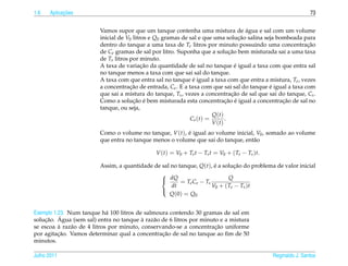 1.6         ¸˜
      Aplicacoes                                                                                               73


                                                                                       ´
                         Vamos supor que um tanque contenha uma mistura de agua e sal com um volume
                         inicial de V0 litros e Q0 gramas de sal e que uma solucao salina seja bombeada para
                                                                                    ¸˜
                         dentro do tanque a uma taxa de Te litros por minuto possuindo uma concentracao     ¸˜
                         de Ce gramas de sal por litro. Suponha que a solucao bem misturada sai a uma taxa
                                                                               ¸˜
                         de Ts litros por minuto.
                                           ¸˜                                     ´
                         A taxa de variacao da quantidade de sal no tanque e igual a taxa com que entra sal
                         no tanque menos a taxa com que sai sal do tanque.
                         A taxa com que entra sal no tanque e igual a taxa com que entra a mistura, Te , vezes
                                                               ´
                         a concentracao de entrada, Ce . E a taxa com que sai sal do tanque e igual a taxa com
                                      ¸˜                                                    ´
                         que sai a mistura do tanque, Ts , vezes a concentracao de sal que sai do tanque, Cs .
                                                                                ¸˜
                                       ¸˜ ´                                  ¸˜ ´                ¸˜
                         Como a solucao e bem misturada esta concentracao e igual a concentracao de sal no
                         tanque, ou seja,
                                                                       Q(t)
                                                              Cs (t) =       .
                                                                       V (t)
                         Como o volume no tanque, V (t), e igual ao volume inicial, V0 , somado ao volume
                                                         ´
                         que entra no tanque menos o volume que sai do tanque, ent˜ o
                                                                                   a

                                               V (t) = V0 + Te t − Ts t = V0 + ( Te − Ts )t.

                         Assim, a quantidade de sal no tanque, Q(t), e a solucao do problema de valor inicial
                                                                     ´        ¸˜

                                                dQ = T C − T              Q
                                               
                                                           e e    s
                                                    dt              V0 + ( Te − Ts )t
                                                   Q (0) = Q0
                                               


Exemplo 1.23. Num tanque h´ 100 litros de salmoura contendo 30 gramas de sal em
                             a
    ¸˜    ´                               `
solucao. Agua (sem sal) entra no tanque a raz˜ o de 6 litros por minuto e a mistura
                                              a
          `                                                           ¸˜
se escoa a raz˜ o de 4 litros por minuto, conservando-se a concentracao uniforme
               a
          ¸˜                                     ¸˜
por agitacao. Vamos determinar qual a concentracao de sal no tanque ao ﬁm de 50
minutos.

Julho 2011                                                                                     Reginaldo J. Santos
 