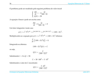 74                                                                                       Equacoes Diferenciais de 1a Ordem
                                                                                             ¸˜                    .



O problema pode ser modelado pelo seguinte problema de valor inicial
                           
                            dQ = −4       Q
                               dt       100 + 2t
                              Q(0) = 30
                           

      ¸˜ ´
A equacao e linear e pode ser escrita como
                                         dQ       Q
                                            +4          =0
                                         dt    100 + 2t
                    ´
Um fator integrante e neste caso
                             4                                       2
              µ(t) = e    100+2t dt   = e2 ln(100+2t) = eln((100+2t) ) = (100 + 2t)2 .
                                                       4
Multiplicando-se a equacao por µ(t) = e
                       ¸˜                           100+2t dt   = (100 + 2t)2 obtemos
                                       d
                                          (100 + 2t)2 Q = 0.
                                       dt
Integrando-se obtemos
                                         (100 + 2t)2 Q(t) = C
ou seja,
                                                       C
                                         Q(t) =               .
                                                  (100 + 2t)2
Substituindo t = 0 e Q = 30:

                                        C = 30 · 1002 = 3 · 105

Substituindo o valor de C encontrado:
                                                    3 · 105
                                         Q(t) =
                                                  (100 + 2t)2

       ¸˜ `       ¸˜
Introducao as Equacoes Diferenciais Ordin´ rias
                                         a                                                                     Julho 2011
 