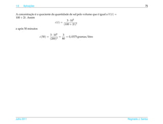 1.6         ¸˜
      Aplicacoes                                                                                      75


A concentracao e o quociente da quantidade de sal pelo volume que e igual a V (t) =
            ¸˜ ´                                                  ´
100 + 2t. Assim
                                         3 · 105
                                c(t) =
                                       (100 + 2t)3
    ´
e apos 50 minutos

                              3 · 105    3
                    c(50) =         3
                                      =    = 0, 0375 gramas/litro
                              (200)     80




Julho 2011                                                                            Reginaldo J. Santos
 