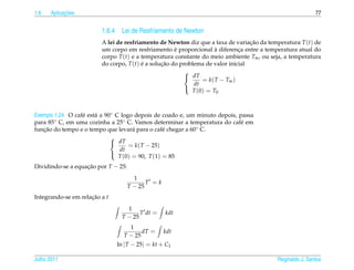 1.6         ¸˜
      Aplicacoes                                                                                          77


                         1.6.4 Lei de Resfriamento de Newton
                         A lei de resfriamento de Newton diz que a taxa de variacao da temperatura T (t) de
                                                                                  ¸˜
                                                      ´              `
                         um corpo em resfriamento e proporcional a diferenca entre a temperatura atual do
                                                                              ¸
                         corpo T (t) e a temperatura constante do meio ambiente Tm , ou seja, a temperatura
                         do corpo, T (t) e a solucao do problema de valor inicial
                                         ´       ¸˜
                                                         
                                                          dT
                                                                = k( T − Tm )
                                                             dt
                                                            T (0) = T0
                                                         



Exemplo 1.24. O caf´ est´ a 90◦ C logo depois de coado e, um minuto depois, passa
                   e    a
para 85◦ C, em uma cozinha a 25◦ C. Vamos determinar a temperatura do caf´ em
                                                                            e
funcao do tempo e o tempo que levar´ para o caf´ chegar a 60◦ C.
   ¸˜                                  a           e
                              
                               dT
                                     = k( T − 25)
                                 dt
                                 T (0) = 90, T (1) = 85
                              

Dividindo-se a equacao por T − 25:
                   ¸˜
                                       1
                                            T =k
                                     T − 25
Integrando-se em relacao a t
                     ¸˜
                                   1
                                        T dt =     kdt
                                 T − 25
                                   1
                                        dT =       kdt
                                 T − 25
                               ln | T − 25| = kt + C1

Julho 2011                                                                                Reginaldo J. Santos
 
