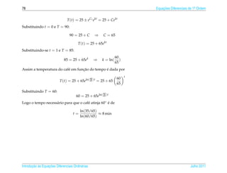 78                                                                              Equacoes Diferenciais de 1a Ordem
                                                                                    ¸˜                    .



                                T (t) = 25 ± eC1 ekt = 25 + Cekt
Substituindo t = 0 e T = 90:

                                 90 = 25 + C           ⇒   C = 65

                                       T (t) = 25 + 65ekt
Substituindo-se t = 1 e T = 85:
                                                                     60
                             85 = 25 + 65ek            ⇒   k = ln(      )
                                                                     65
                                  ¸˜           ´
Assim a temperatura do caf´ em funcao do tempo e dada por
                          e
                                                                            t
                                                  60                  60
                          T (t) = 25 + 65eln( 65 )t = 25 + 65
                                                                      65

Substituindo T = 60:                                       60
                                      60 = 25 + 65eln( 65 )t
Logo o tempo necess´ rio para que o caf´ atinja 60◦ e de
                   a                   e            ´

                                         ln(35/65)
                                    t=             ≈ 8 min
                                         ln(60/65)




       ¸˜ `       ¸˜
Introducao as Equacoes Diferenciais Ordin´ rias
                                         a                                                            Julho 2011
 