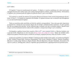 Pref´ cio
    a                                                                                                          ix


de 2a ordem.
    .


                                                                ´
    O Cap´tulo 3 trata da transformada de Laplace. O objetivo e resolver problemas de valor inicial para
          ı
equacoes lineares de 2a ordem tanto com o termo n˜ o homogˆ neo cont´nuo, quanto descont´nuo. Terminamos
     ¸˜               .                          a         e         ı                  ı
                                                                           ¸˜
o cap´tulo com a transformada de Laplace do delta de Dirac e com a convolucao.
     ı

                                              ¸˜                         ´                         ¸˜
    No Cap´tulo 4 o estudo de sistemas de equacoes diferenciais lineares e feito usando diagonalizacao de ma-
            ı
trizes. O caso 2 × 2 e tratado em separado com detalhe. O cap´tulo termina com os sistemas n˜ o homogˆ neos
                     ´                                       ı                                a         e
e o uso da transformada de Laplace.

    Todos os exerc´cios est˜ o resolvidos no ﬁnal do capitulo correspondente. Uma coisa que acho importante
                  ı        a
´                    ¸˜                                                                      ´
e somente ler a solucao de um exerc´cio depois de ter tentado verdadeiramente resolvˆ -lo. E como quando
                                       ı                                               e
     a                                                          ¸˜
lhe d˜ o um enigma para decifrar. Se lhe contarem logo a solucao vocˆ n˜ o vai lembrar depois. Quanto mais
                                                                       e a
           e                                                     ¸˜
tempo vocˆ ﬁcar tentando decifrar antes de lhe contarem a solucao mais tempo vocˆ vai lembrar.
                                                                                  e

   Os desenhos e gr´ ﬁcos foram feitos usando o M ATLAB ∗ com o pacote GAAL e o Maxima tamb´ m com
                     a                                                                                    e
o pacote GAAL dispon´veis no site do autor (http://www.mat.ufmg.br/~regi). Neste site tamb´ m est˜ o
                         ı                                                                              e     a
      ı      a                                          ¸˜        ¸˜
dispon´veis p´ ginas interativas para o estudo de oscilacoes, equacoes parciais, s´ ries de Fourier e outros.
                                                                                  e

                                                                      ı            ˜
   Gostaria de agradecer ao professor Helder C. Rodrigues pelas frut´feras discussoes, aos professores Rog´ rio
                                                                                                          e
           ˆ                                                                                   ˆ
S. Mol, Antonio Gaspar Ruas, Francisco Dutenhefner, Grey Ercole, Hamilton P. Bueno, Antonio Zumpano,
Marcelo T. Cunha, Jorge Sabatucci, Regina Radich, Marcelo Marchesin, Ricardo Takahashi, Armando G. M.
                                  ı              ˜
Neves e Carlos A. Arteaga pelas cr´ticas e sugestoes que possibilitaram o aperfeicoamento do presente texto.
                                                                                 ¸




   ∗ MATLAB   ´
              e marca registrada de The Mathworks, Inc.


Julho 2011                                                                                    Reginaldo J. Santos
 